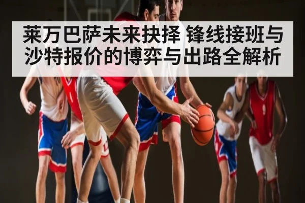 莱万巴萨未来抉择 锋线接班与沙特报价的博弈与出路全解析（c7c7.app）